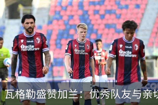 瓦格勒盛赞加兰：优秀队友与亲切邀请
